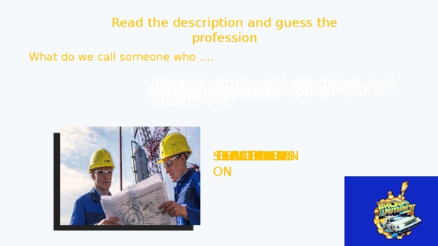 Read the description and guess the profession What do we call someone who …. designs and builds machines and roads? installs and repairs electrical equipment? performs operations in a hospital? designs houses and buildings? works in a school? plays professional sport? ELECTRICIAN SURGEON ARCHITECT SPORTSPERSON TEACHER ENGINEER 