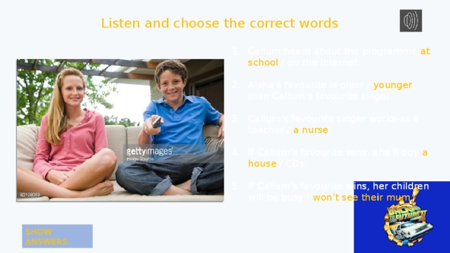 Listen and choose the correct words Callum heard about the programme at school / on the internet. Callum heard about the programme at school / on the internet. Aisha’s favourite is older / younger than Callum’s favourite singer. Aisha’s favourite is older / younger than Callum’s favourite singer. Callum’s favourite singer works as a teacher / a nurse . Callum’s favourite singer works as a teacher / a nurse. If Callum’s favourite wins, ahe’ll buy a house / CDs. If Callum’s favourite wins, ahe’ll buy a house / CDs. If Callum’s favourite wins, her children will be busy / won’t see their mum . If Callum’s favourite wins, her children will be busy / won’t see their mum. SHOW ANSWERS 