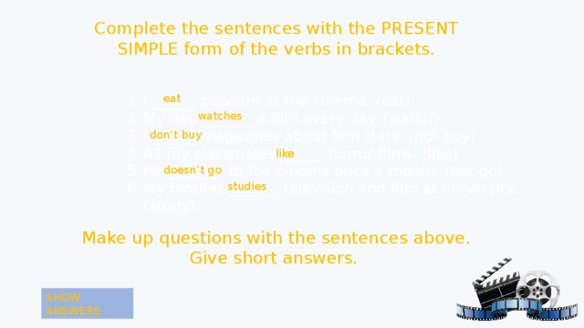 Complete the sentences with the PRESENT SIMPLE form of the verbs in brackets. I ______ popcorn at the cinema. ( eat) My dad _______ a film every day. (watch) I ______ magazines about film stars. (not buy) All my classmates ______ horror films. (like) He _______ to the cinema once a month. (not go) My brother _______ television and film at university. (study) eat  watches don’t buy like doesn’t go studies Make up questions with the sentences above. Give short answers. SHOW ANSWERS 