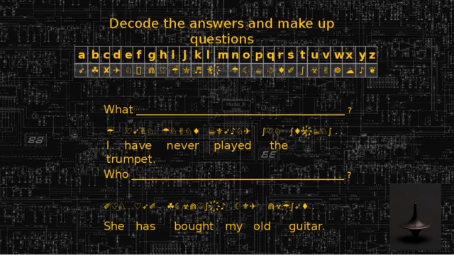 Decode the answers and make up questions a ➶ b ☘ c d ✘ ✈ e ♘ f g ⌛ h ⋒ i ♡ ☔ j ✮ k ♬ l ⚜ m n ҉ ☂ o ☾ p ☕ q r ☃ ♦ s ✐ t ∫ u ☣ v w ✌ x ☸ y ☁ z ♪ ❦ What  _________________________________________________ ?  ☔  ♡ ➶ ✌♘  ☂♘✌♘♦  ☕⚜ ➶ ♪♘✈  ∫♡♘  ∫♦ ☣ ҉ ☕♘∫ . Who  __________________________________________________ ? ✐♡♘  ♡ ➶ ✐  ☘☾☣⋒♡∫   ҉ ♪  ☾⚜✈  ⋒☣☔∫ ➶ ♦ .       I have never played the trumpet. She has bought my old guitar. 