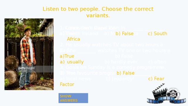 Listen to two people. Choose the correct variants. Conor can’t stand TV. Conor can’t stand TV. 1. Lisa is from Cape Town in _______ ________. True b) False South Ireland b) North Africa c) South Africa True b) False 2. He usually watches TV about two hours a day. 2. He usually watches TV about two hours a day. She ________ watches TV one or two hours a day. usually b) hardly ever c) often a)True b) False a)True b) False Her favourite programme is ________. 3. Goals on Sunday is a comedy programme. 3. Goals on Sunday is a comedy programme. a) True b) False a) local news b) Jeopardy! c) Fear Factor a) True b) False 1. Lisa is from Cape Town in _______ ________. South Ireland b) North Africa c) South Africa She ________ watches TV one or two hours a day. usually b) hardly ever c) often Her favourite programme is ________. a) local news b) Jeopardy! c) Fear Factor SHOW ANSWERS SHOW ANSWERS 