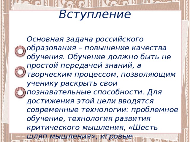 Вступление Основная задача российского образования – повышение качества обучения. Обучение должно быть не простой передачей знаний, а творческим процессом, позволяющим ученику раскрыть свои познавательные способности. Для достижения этой цели вводятся современные технологии: проблемное обучение, технология развития критического мышления, «Шесть шляп мышления», игровые технологии, личностно-ориентированное обучение и др. 