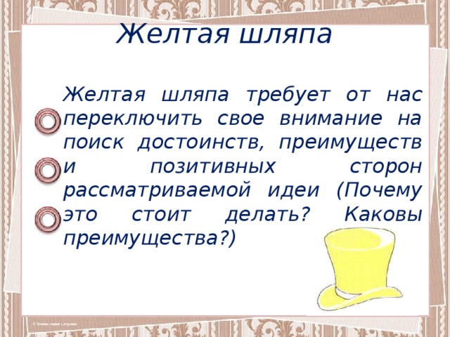 Желтая шляпа Желтая шляпа требует от нас переключить свое внимание на поиск достоинств, преимуществ и позитивных сторон рассматриваемой идеи (Почему это стоит делать? Каковы преимущества?) 