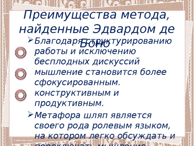 Преимущества метода, найденные Эдвардом де Боно Благодаря структурированию работы и исключению бесплодных дискуссий мышление становится более сфокусированным. конструктивным и продуктивным. Метафора шляп является своего рода ролевым языком, на котором легко обсуждать и переключать мышление.  