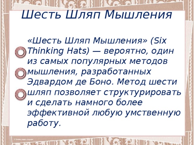 Шесть Шляп Мышления «Шесть Шляп Мышления» (Six Thinking Hats) — вероятно, один из самых популярных методов мышления, разработанных Эдвардом де Боно. Метод шести шляп позволяет структурировать и сделать намного более эффективной любую умственную работу. 