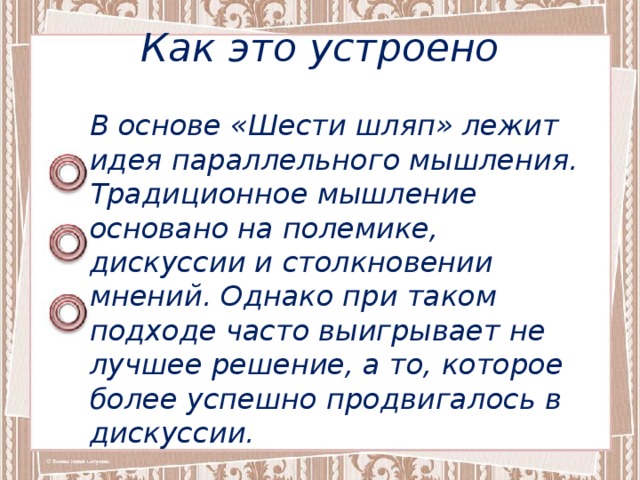 Как это устроено В основе «Шести шляп» лежит идея параллельного мышления. Традиционное мышление основано на полемике, дискуссии и столкновении мнений. Однако при таком подходе часто выигрывает не лучшее решение, а то, которое более успешно продвигалось в дискуссии. 