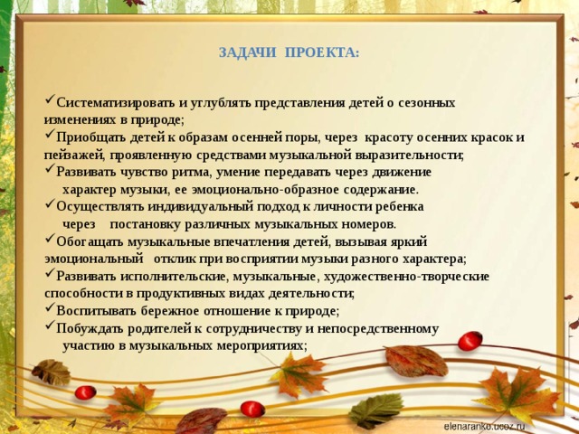 Задачи проекта:  Систематизировать и углублять представления детей о сезонных изменениях в природе; Приобщать детей к образам осенней поры, через красоту осенних красок и пейзажей, проявленную средствами музыкальной выразительности; Развивать чувство ритма, умение передавать через движение  характер музыки, ее эмоционально-образное содержание. Осуществлять индивидуальный подход к личности ребенка  через постановку различных музыкальных номеров. Обогащать музыкальные впечатления детей, вызывая яркий эмоциональный отклик при восприятии музыки разного характера; Развивать исполнительские, музыкальные, художественно-творческие способности в продуктивных видах деятельности; Воспитывать бережное отношение к природе; Побуждать родителей к сотрудничеству и непосредственному  участию в музыкальных мероприятиях; 