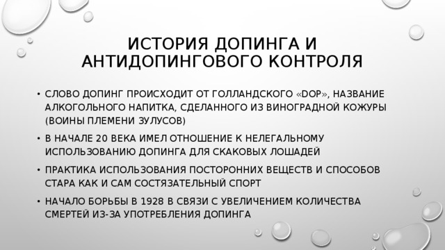История допинга и антидопингового контроля Слово допинг происходит от голландского «dop», название алкогольного напитка, сделанного из виноградной кожуры (воины племени зулусов) В начале 20 века имел отношение к нелегальному использованию допинга для скаковых лошадей Практика использования посторонних веществ и способов стара как и сам состязательный спорт Начало борьбы в 1928 в связи с увеличением количества смертей из-за употребления допинга 