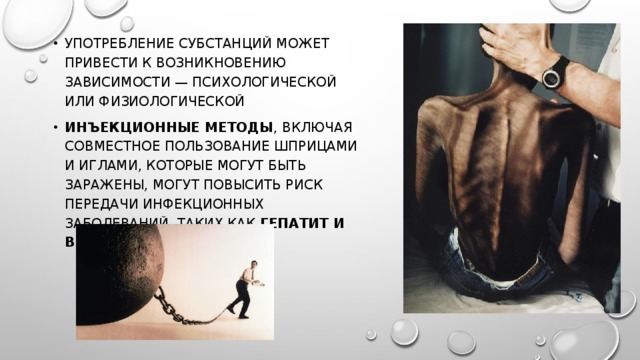 употребление субстанций может привести к возникновению зависимости — психологической или физиологической инъекционные методы , включая совместное пользование шприцами и иглами, которые могут быть заражены, могут повысить риск передачи инфекционных заболеваний, таких как гепатит и ВИЧ/СПИД . 