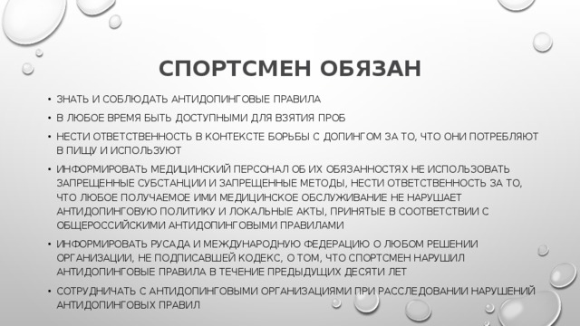 СПОРТСМЕН ОБЯЗАН знать и соблюдать антидопинговые правила в любое время быть доступными для взятия проб нести ответственность в контексте борьбы с допингом за то, что они потребляют в пищу и используют информировать медицинский персонал об их обязанностях не использовать запрещенные субстанции и запрещенные методы, нести ответственность за то, что любое получаемое ими медицинское обслуживание не нарушает антидопинговую политику и локальные акты, принятые в соответствии с Общероссийскими антидопинговыми правилами информировать РУСАДА и международную федерацию о любом решении организации, не подписавшей Кодекс, о том, что спортсмен нарушил антидопинговые правила в течение предыдущих десяти лет сотрудничать с антидопинговыми организациями при расследовании нарушений антидопинговых правил 