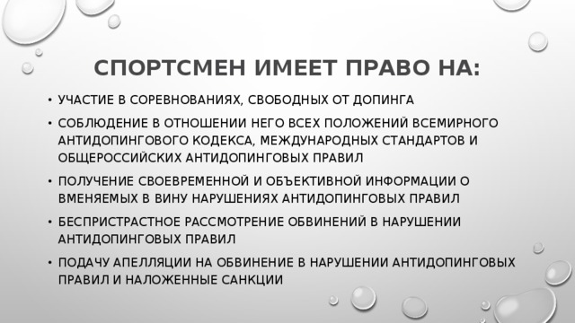 СПОРТСМЕН ИМЕЕТ ПРАВО НА: участие в соревнованиях, свободных от допинга соблюдение в отношении него всех положений Всемирного антидопингового кодекса, Международных стандартов и Общероссийских антидопинговых правил получение своевременной и объективной информации о вменяемых в вину нарушениях антидопинговых правил беспристрастное рассмотрение обвинений в нарушении антидопинговых правил подачу апелляции на обвинение в нарушении антидопинговых правил и наложенные санкции 
