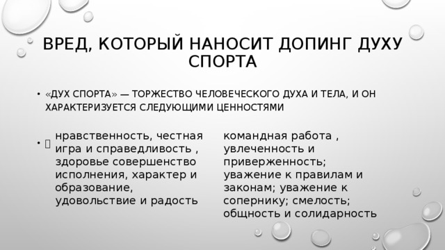 Вред, который наносит допинг духу спорта «Дух спорта» — торжество человеческого духа и тела, и он характеризуется следующими ценностями  нравственность, честная игра и справедливость , здоровье совершенство исполнения, характер и образование, удовольствие и радость командная работа , увлеченность и приверженность; уважение к правилам и законам; уважение к сопернику; смелость; общность и солидарность 
