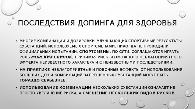 Последствия допинга для здоровья многие комбинации и дозировки, улучшающих спортивные результаты субстанций, используемых спортсменами, никогда не проходили официальных испытаний, спортсмены , по сути, соглашаются играть роль морских свинок , принимая риск возможного неблагоприятного эффекта неизвестного характера и с неизвестными последствиями. На практике неблагоприятные и побочные эффекты от использования больших доз и комбинаций запрещенных субстанций могут быть гораздо серьезнее . Использование комбинации нескольких субстанций означает не просто увеличение риска, а смешение нескольких видов рисков . 