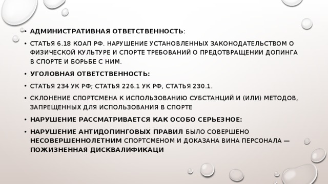 Административная ответственность : Статья 6.18 КоАП РФ. Нарушение установленных законодательством о физической культуре и спорте требований о предотвращении допинга в спорте и борьбе с ним. Уголовная ответственность: Статья 234 УК РФ; Статья 226.1 УК РФ, Статья 230.1. Склонение спортсмена к использованию субстанций и (или) методов, запрещенных для использования в спорте Нарушение рассматривается как особо серьезное: нарушение антидопинговых правил было совершено несовершеннолетним спортсменом и доказана вина персонала — пожизненная дисквалификаци 