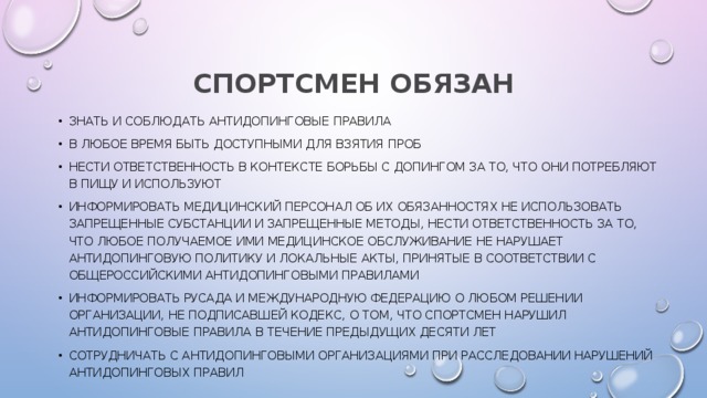 СПОРТСМЕН ОБЯЗАН знать и соблюдать антидопинговые правила в любое время быть доступными для взятия проб нести ответственность в контексте борьбы с допингом за то, что они потребляют в пищу и используют информировать медицинский персонал об их обязанностях не использовать запрещенные субстанции и запрещенные методы, нести ответственность за то, что любое получаемое ими медицинское обслуживание не нарушает антидопинговую политику и локальные акты, принятые в соответствии с Общероссийскими антидопинговыми правилами информировать РУСАДА и международную федерацию о любом решении организации, не подписавшей Кодекс, о том, что спортсмен нарушил антидопинговые правила в течение предыдущих десяти лет сотрудничать с антидопинговыми организациями при расследовании нарушений антидопинговых правил 