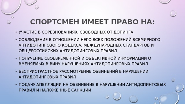 СПОРТСМЕН ИМЕЕТ ПРАВО НА: участие в соревнованиях, свободных от допинга соблюдение в отношении него всех положений Всемирного антидопингового кодекса, Международных стандартов и Общероссийских антидопинговых правил получение своевременной и объективной информации о вменяемых в вину нарушениях антидопинговых правил беспристрастное рассмотрение обвинений в нарушении антидопинговых правил подачу апелляции на обвинение в нарушении антидопинговых правил и наложенные санкции 