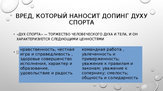 Вред, который наносит допинг духу спорта «Дух спорта» — торжество человеческого духа и тела, и он характеризуется следующими ценностями  нравственность, честная игра и справедливость , здоровье совершенство исполнения, характер и образование, удовольствие и радость командная работа , увлеченность и приверженность; уважение к правилам и законам; уважение к сопернику; смелость; общность и солидарность 