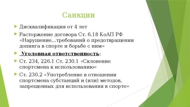 Санкции Дисквалификация от 4 лет Расторжение договора Ст. 6.18 КоАП РФ «Нарушение…требований о предотвращении допинга в спорте и борьбе с ним»  Уголовная ответственность : Ст. 234, 226.1 Ст. 230.1 «Склонение спортсмена к использованию» Ст. 230.2 «Употребление в отношении спортсмена субстанций и (или) методов, запрещенных для использования в спорте» 