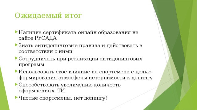 Ожидаемый итог Наличие сертификата онлайн образования на сайте РУСАДА Знать антидопинговые правила и действовать в соответствии с ними Сотрудничать при реализации антидопинговых программ Использовать свое влияние на спортсмена с целью формирования атмосферы нетерпимости к допингу Способствовать увеличению количеств оформленных ТИ Чистые спортсмены, нет допингу! 