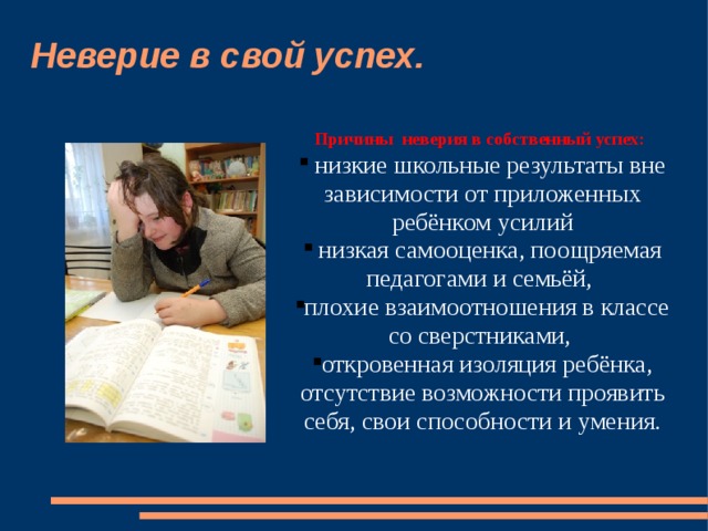 Неверие в свой успех. Причины неверия в собственный успех:  Причины неверия в собственный успех:   низкие школьные результаты вне зависимости от приложенных ребёнком усилий  низкая самооценка, поощряемая педагогами и семьёй, плохие взаимоотношения в классе со сверстниками, откровенная изоляция ребёнка, отсутствие возможности проявить себя, свои способности и умения.    низкие школьные результаты вне зависимости от приложенных ребёнком усилий  низкая самооценка, поощряемая педагогами и семьёй, плохие взаимоотношения в классе со сверстниками, откровенная изоляция ребёнка, отсутствие возможности проявить себя, свои способности и умения.   