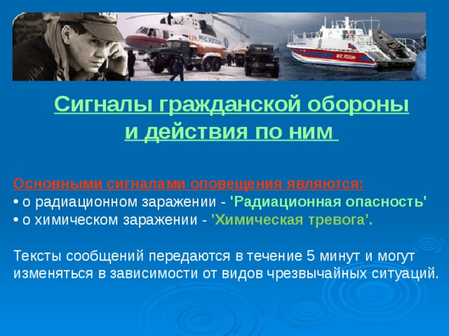 Сигналы гражданской обороны и действия по ним Основными сигналами оповещения являются:   о радиационном заражении - 'Радиационная опасность'   о химическом заражении - 'Химическая тревога'.  Тексты сообщений передаются в течение 5 минут и могут изменяться в зависимости от видов чрезвычайных ситуаций. 