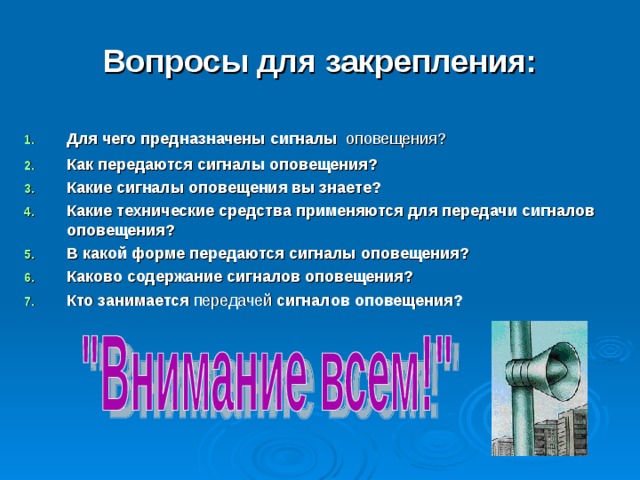 Вопросы для закрепления: Для чего предназначены сигналы  оповещения? Как передаются сигналы оповещения? Какие сигналы оповещения вы знаете? Какие технические средства применяются для передачи сигналов оповещения? В какой форме передаются сигналы оповещения? Каково содержание сигналов оповещения? Кто занимается передачей сигналов оповещения? 
