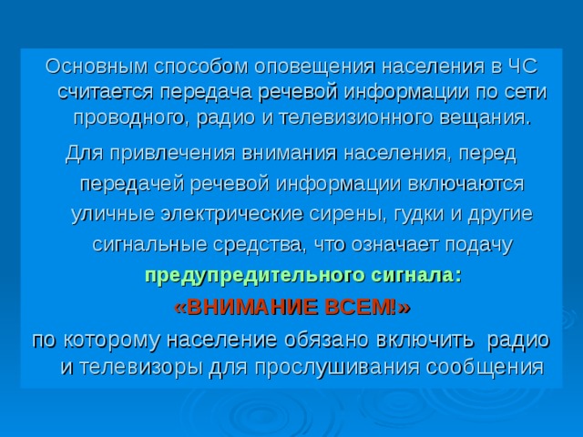 Основным способом оповещения населения в ЧС считается передача речевой информации по сети проводного, радио и телевизионного вещания. Для привлечения внимания населения, перед передачей речевой информации включаются уличные электрические сирены, гудки и другие сигнальные средства, что означает подачу предупредительного сигнала: «ВНИМАНИЕ ВСЕМ!» по которому население обязано включить радио и телевизоры для прослушивания сообщения 