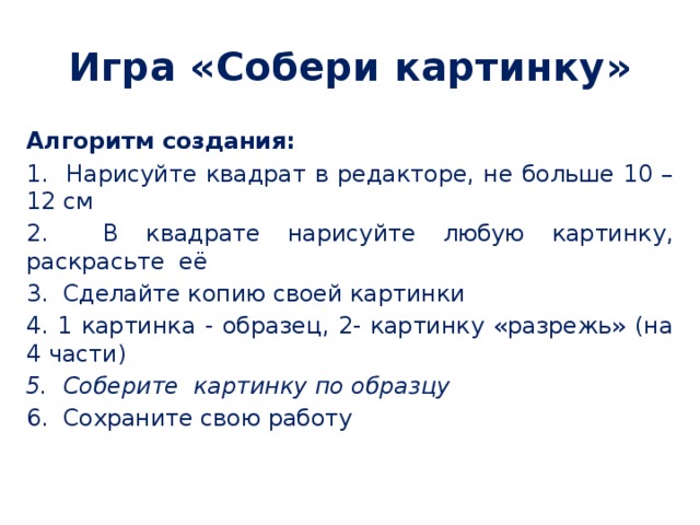 Игра «Собери картинку» Алгоритм создания: 1. Нарисуйте квадрат в редакторе, не больше 10 – 12 см 2. В квадрате нарисуйте любую картинку, раскрасьте её 3. Сделайте копию своей картинки 4. 1 картинка - образец, 2- картинку «разрежь» (на 4 части) 5. Соберите картинку по образцу 6. Сохраните свою работу 