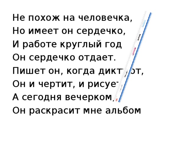 Не похож на человечка, Но имеет он сердечко, И работе круглый год Он сердечко отдает. Пишет он, когда диктуют, Он и чертит, и рисует. А сегодня вечерком, Он раскрасит мне альбом 