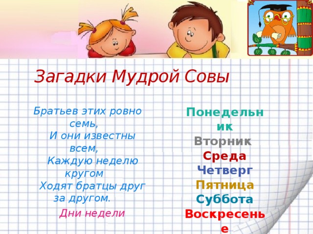 Загадки Мудрой Совы  Братьев этих ровно семь, Понедельник  И они известны всем, Вторник  Каждую неделю кругом Среда  Ходят братцы друг за другом. Четверг   Пятница  Суббота Воскресенье Дни недели 