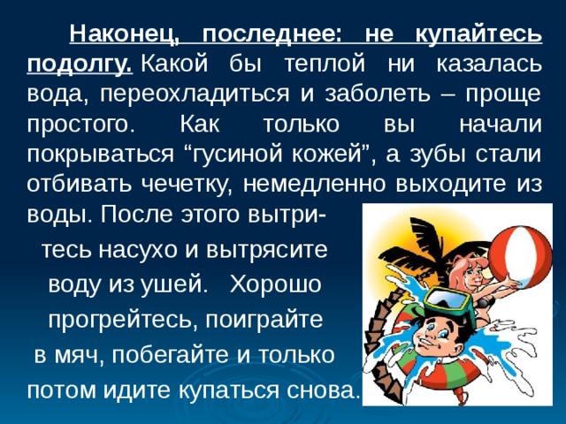  Наконец, последнее: не купайтесь подолгу.  Какой бы теплой ни казалась вода, переохладиться и заболеть – проще простого. Как только вы начали покрываться “гусиной кожей”, а зубы стали отбивать чечетку, немедленно выходите из воды. После этого вытри-  тесь насухо и вытрясите  воду из ушей. Хорошо  прогрейтесь, поиграйте  в мяч, побегайте и только  потом идите купаться снова. 