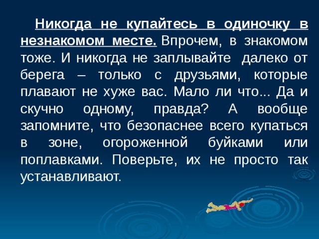  Никогда не купайтесь в одиночку в незнакомом месте.  Впрочем, в знакомом тоже. И никогда не заплывайте далеко от берега – только с друзьями, которые плавают не хуже вас. Мало ли что... Да и скучно одному, правда? А вообще запомните, что безопаснее всего купаться в зоне, огороженной буйками или поплавками. Поверьте, их не просто так устанавливают.  