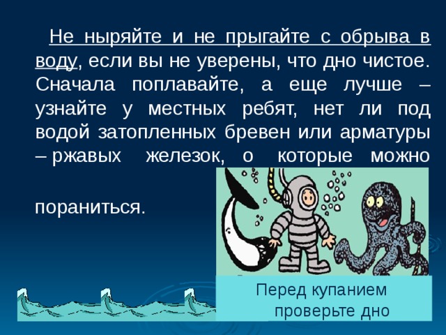  Не ныряйте и не прыгайте с обрыва в воду , если вы не уверены, что дно чистое. Сначала поплавайте, а еще лучше – узнайте у местных ребят, нет ли под водой затопленных бревен или арматуры – ржавых железок, о которые можно  пораниться.     Перед купанием проверьте дно 