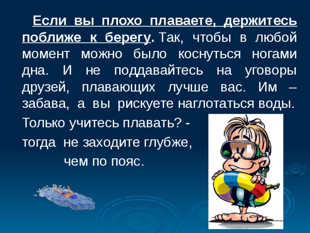  Если вы плохо плаваете, держитесь поближе к берегу .  Так, чтобы в любой момент можно было коснуться ногами дна. И не поддавайтесь на уговоры друзей, плавающих лучше вас. Им – забава, а вы рискуете наглотаться воды.  Только учитесь плавать? -  тогда не заходите глубже,  чем по пояс. 