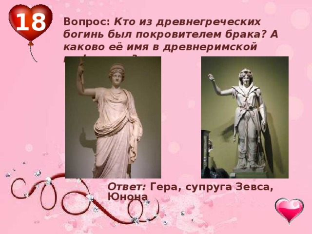 18 Вопрос: Кто из древнегреческих богинь был покровителем брака? А каково её имя в древнеримской мифологии?  Ответ: Гера, супруга Зевса, Юнона 