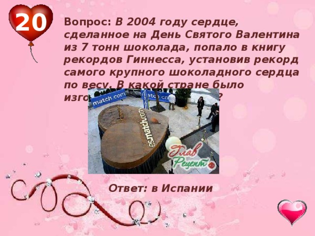 20 Вопрос: В 2004 году сердце, сделанное на День Святого Валентина из 7 тонн шоколада, попало в книгу рекордов Гиннесса, установив рекорд самого крупного шоколадного сердца по весу. В какой стране было изготовлено это изделие? Ответ: в Испании 