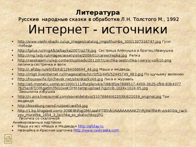 Литература  Русские народные сказки в обработке Л.Н. Толстого М., 1992 Интернет - источники http://www.vashi-skazki.ru/up_images/catalog_imgs/thumbs_300/1327316747.jpg Гуси -лебеди http://ljplus.ru/img4/b/a/bayka2007/a279.jpg Сестрица Алёнушка и братец Иванушка http://img.lady.ru/images/assets/site/2009/01/career/repka.jpg Репка http://rasskajem.ru/wp-content/uploads/2012/07/Lisichka-sestrichka-i-seryiy-volk10.png лисичка-сестричка и волк http://i.allday.ru/e0/d3/4d/1294068644_44.jpg Маша и медведь http://img0.liveinternet.ru/images/attach/c/0/52/445/52445749_483.jpg По щучьему велению http://housewife.ilyichevsk.net/site/skazki/46.jpg Лиса и журавль http://a5.mzstatic.com/us/r1000/111/Purple/v4/e7/88/85/e7888517-4459-3625-cfb9-83b43777b25e/dITJOlRgatlm7NGGxoKGYM-temp-upload.hgjzlcib.1024x1024-65.jpg Заюшкина избушка http://ic.pics.livejournal.com/sovietdetstvo/31076964/622039/622039_original.jpg Три медведя http://kozeburg.narod.ru/postcard54.jpg  http://1.bp.blogspot.com/-3OBEBNhqJOM/UaahFTB5VkI/AAAAAAAAKZY/RJXWlfNHh-o/s400/e_rachyov_murzilka_1954_3_lisichka_so_skalochkoy.JPG Лисичка со скалочкой  Анимированные картинки Маша из м/с «Маша и Медведь» http://allday.ru Незнайка и Красная шапочка http://www.raskraska.com 