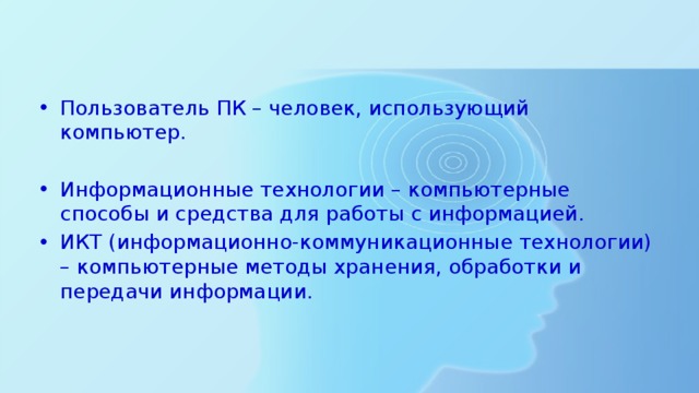 Пользователь ПК – человек, использующий компьютер. Информационные технологии – компьютерные способы и средства для работы с информацией. ИКТ (информационно-коммуникационные технологии) – компьютерные методы хранения, обработки и передачи информации. 