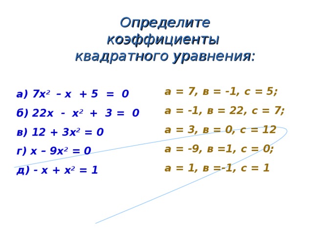 Определите коэффициенты квадратного уравнения: а = 7, в = -1, с = 5; а = -1, в = 22, с = 7; а = 3, в = 0, с = 12 а = -9, в =1, с = 0; а = 1, в =-1, с = 1 а) 7х 2 – х + 5 = 0 б) 22х - х 2 + 3 = 0 в) 12 + 3х 2 = 0 г) х – 9х 2 = 0 д) - х + х 2 = 1   