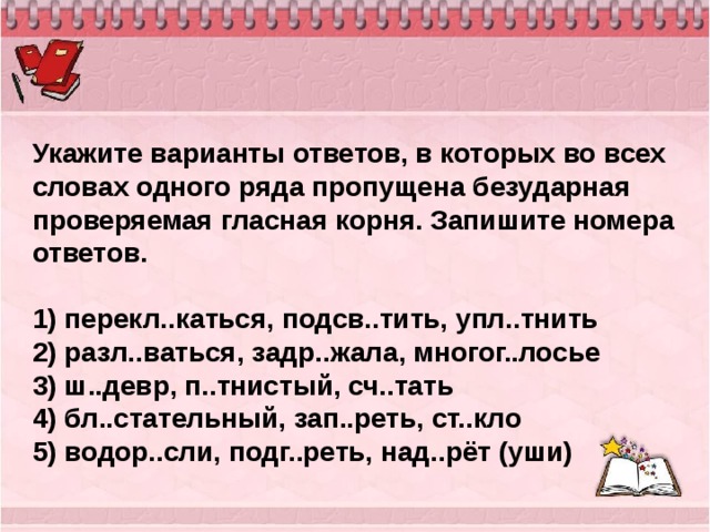 Укажите варианты ответов, в которых во всех словах одного ряда пропущена безударная проверяемая гласная корня. Запишите номера ответов.   1) перекл..каться, подсв..тить, упл..тнить 2) разл..ваться, задр..жала, многог..лосье 3) ш..девр, п..тнистый, сч..тать 4) бл..стательный, зап..реть, ст..кло 5) водор..сли, подг..реть, над..рёт (уши) 