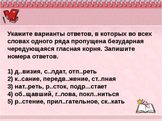 Укажите варианты ответов, в которых во всех словах одного ряда пропущена безударная чередующаяся гласная корня. Запишите номера ответов.   1) д..визия, с..лдат, отп..реть 2) к..сание, передв..жение, ст..пная 3) нат..реть, р..сток, подр...стает 4) об..щавший, г..лова, покл..ниться 5) р..стение, прил..гательное, ск..кать 