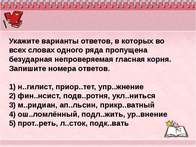 Укажите варианты ответов, в которых во всех словах одного ряда пропущена безударная непроверяемая гласная корня. Запишите номера ответов.   1) н..гилист, приор..тет, упр..жнение 2) фин..нсист, подв..ротня, укл..ниться 3) м..ридиан, ап..льсин, прикр..ватный 4) ош..ломлённый, подл..жить, ур..внение 5) прот..реть, л..сток, подк..вать 