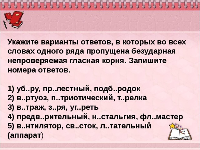 Укажите варианты ответов, в которых во всех словах одного ряда пропущена безударная непроверяемая гласная корня. Запишите номера ответов.   1) уб..ру, пр..лестный, подб..родок 2) в..ртуоз, п..триотический, т..релка 3) в..траж, з..ря, уг..реть 4) предв..рительный, н..стальгия, фл..мастер 5) в..нтилятор, св..сток, л..тательный (аппарат ) 