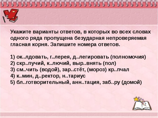 Укажите варианты ответов, в которых во всех словах одного ряда пропущена безударная непроверяемая гласная корня. Запишите номера ответов.   1) ок..лдовать, г..лерея, д..легировать (полномочия) 2) скр..пучий, к..лючий, выр..внять (пол) 3) см..чить (водой), зар..стёт, (мороз) кр..пчал 4) к..мин, д..ректор, н..тариус 5) бл..готворительный, анн..тация, заб..ру (домой) 
