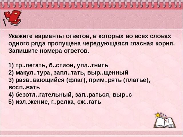 Укажите варианты ответов, в которых во всех словах одного ряда пропущена чередующаяся гласная корня. Запишите номера ответов.   1) тр..петать, б..стион, упл..тнить 2) макул..тура, запл..тать, выр..щенный 3) разв..вающийся (флаг), прим..рять (платье), восп..вать 4) безотл..гательный, зап..раться, выр..с 5) изл..жение, г..релка, сж..гать 