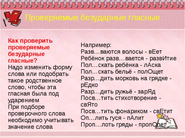 Проверяемые безударные гласные Как проверить проверяемые безударные гласные? Надо изменить форму слова или подобрать такое родственное слово, чтобы эта гласная была под ударением При подборе проверочного слова необходимо учитывать значение слова Например: Разв…ваются волосы - вЕет Ребёнок разв…вается - развИтие Пол…скать ребёнка - лАска Пол…скать бельё - полОщет Разр…дить морковь на грядке - рЕдко Разр…дить ружьё - зарЯд Посв…тить стихотворение - свЯто Посв…тить фонариком - свЕтит Оп…лить гуся - пАлит Проп…лоть гряды - пропОлет 