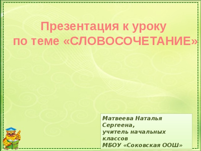 Презентация к уроку  по теме «СЛОВОСОЧЕТАНИЕ» Матвеева Наталья Сергеена, учитель начальных классов МБОУ «Соковская ООШ»