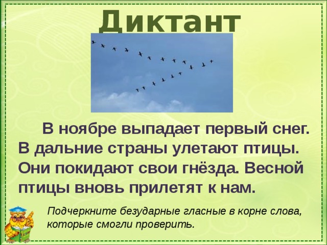 Диктант  В ноябре выпадает первый снег. В дальние страны улетают птицы. Они покидают свои гнёзда. Весной птицы вновь прилетят к нам. Записывают под диктовку. Для самопроверки щелкнуть по слову ДИКТАНТ Подчеркните безударные гласные в корне слова, которые смогли проверить.