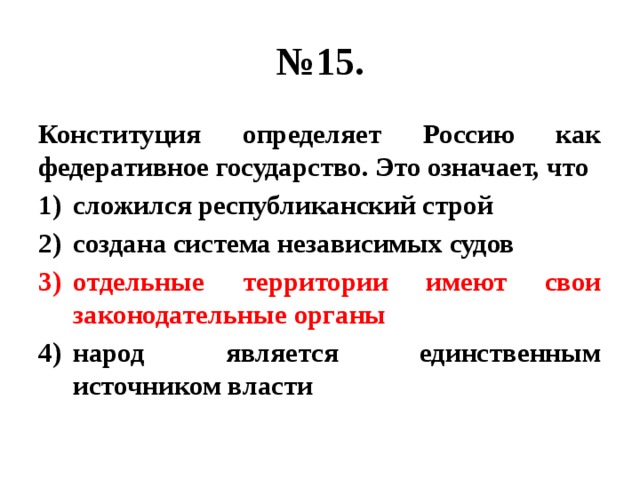 № 15. Конституция определяет Россию как федеративное государство. Это означает, что сложился республиканский строй создана система независимых судов отдельные территории имеют свои законодательные органы народ является единственным источником власти 