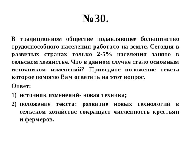 № 30. В традиционном обществе подавляющее большинство трудоспособного населения работало на земле. Сегодня в развитых странах только 2-5% населения занято в сельском хозяйстве. Что в данном случае стало основным источником изменений? Приведите положение текста которое помогло Вам ответить на этот вопрос. Ответ: источник изменений- новая техника; положение текста: развитие новых технологий в сельском хозяйстве сокращает численность крестьян и фермеров. 